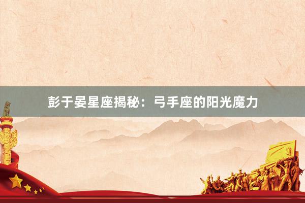 彭于晏星座揭秘：弓手座的阳光魔力